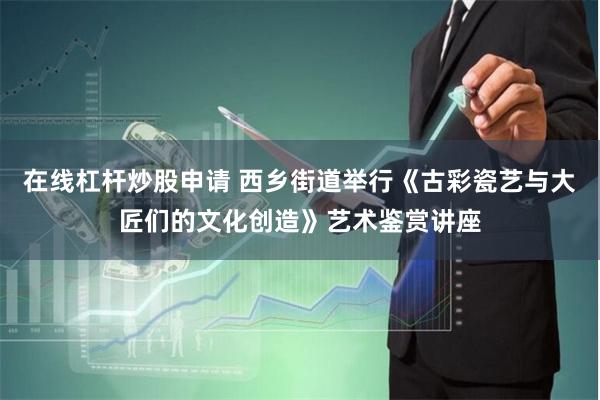 在线杠杆炒股申请 西乡街道举行《古彩瓷艺与大匠们的文化创造》艺术鉴赏讲座