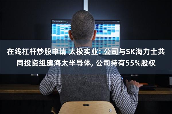 在线杠杆炒股申请 太极实业: 公司与SK海力士共同投资组建海太半导体, 公司持有55%股权