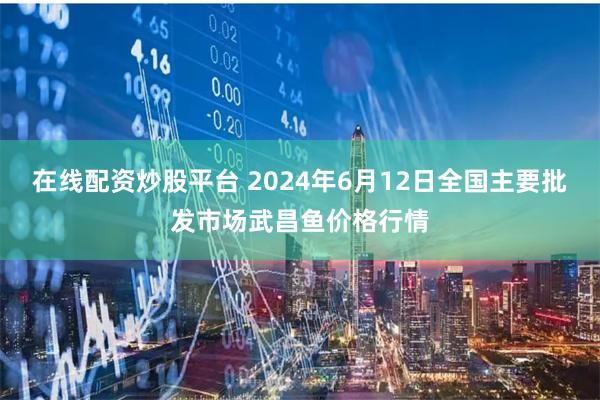 在线配资炒股平台 2024年6月12日全国主要批发市场武昌鱼价格行情