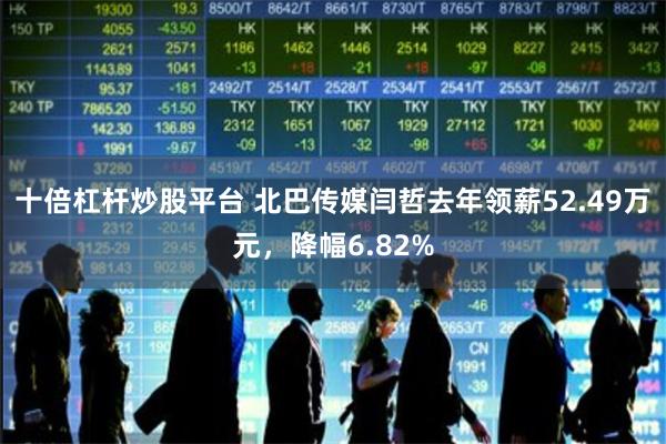 十倍杠杆炒股平台 北巴传媒闫哲去年领薪52.49万元，降幅6.82%