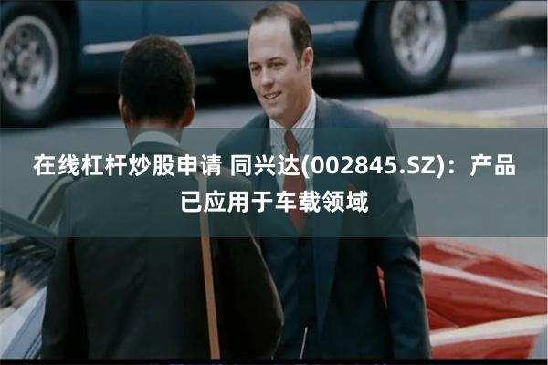 在线杠杆炒股申请 同兴达(002845.SZ)：产品已应用于车载领域