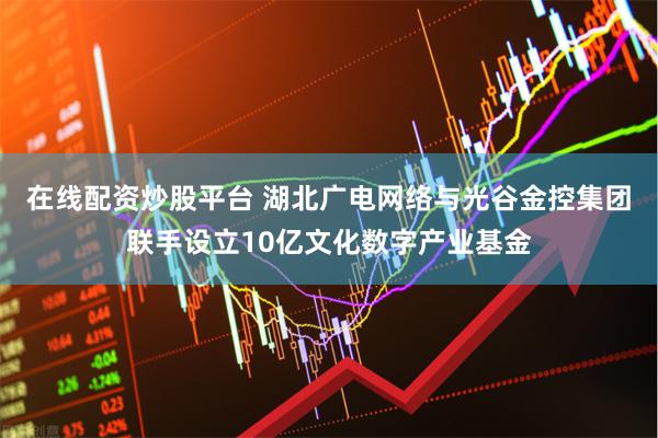 在线配资炒股平台 湖北广电网络与光谷金控集团联手设立10亿文化数字产业基金