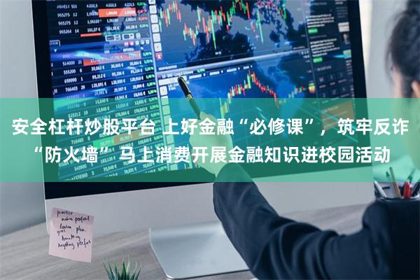 安全杠杆炒股平台 上好金融“必修课”，筑牢反诈“防火墙” 马上消费开展金融知识进校园活动