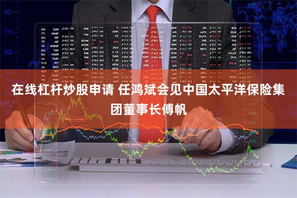 在线杠杆炒股申请 任鸿斌会见中国太平洋保险集团董事长傅帆