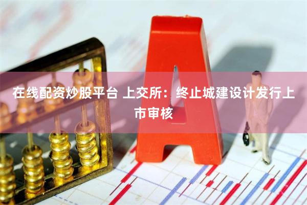 在线配资炒股平台 上交所：终止城建设计发行上市审核