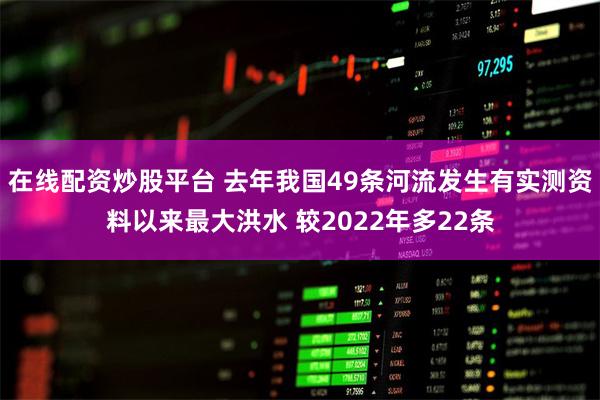 在线配资炒股平台 去年我国49条河流发生有实测资料以来最大洪水 较2022年多22条
