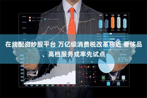 在线配资炒股平台 万亿级消费税改革将近 奢侈品、高档服务或率先试点