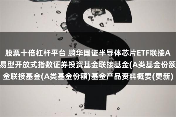 股票十倍杠杆平台 鹏华国证半导体芯片ETF联接A: 鹏华国证半导体芯片交易型开放式指数证券投资基金联接基金(A类基金份额)基金产品资料概要(更新)