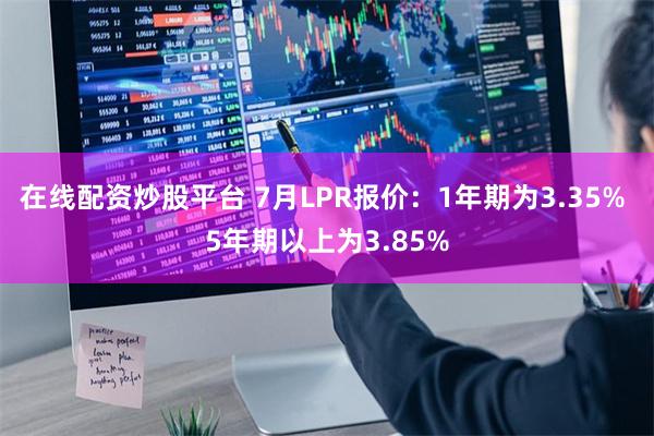 在线配资炒股平台 7月LPR报价：1年期为3.35% 5年期以上为3.85%