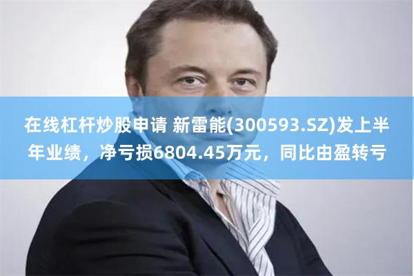 在线杠杆炒股申请 新雷能(300593.SZ)发上半年业绩，净亏损6804.45万元，同比由盈转亏