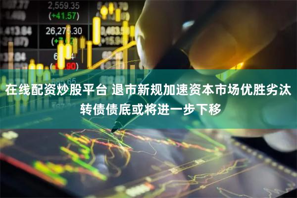 在线配资炒股平台 退市新规加速资本市场优胜劣汰 转债债底或将进一步下移