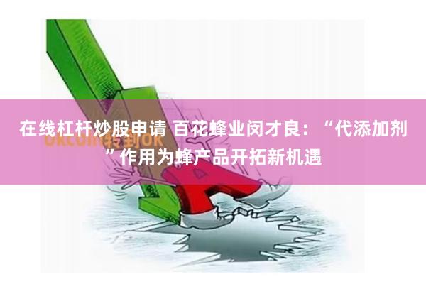 在线杠杆炒股申请 百花蜂业闵才良：“代添加剂”作用为蜂产品开拓新机遇