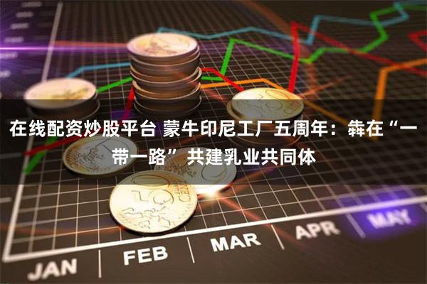 在线配资炒股平台 蒙牛印尼工厂五周年：犇在“一带一路” 共建乳业共同体