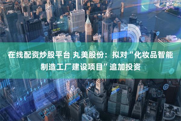 在线配资炒股平台 丸美股份：拟对“化妆品智能制造工厂建设项目”追加投资