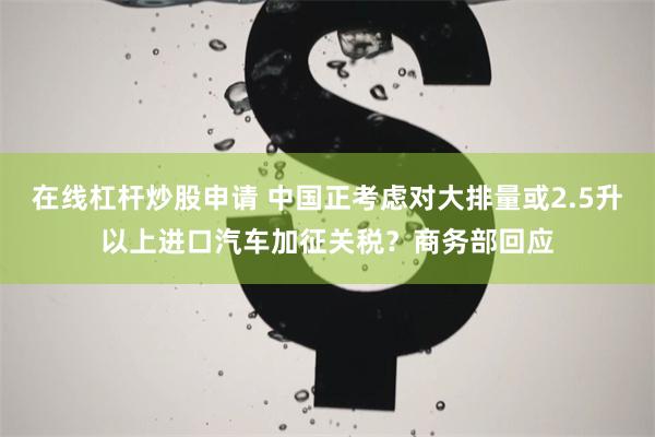 在线杠杆炒股申请 中国正考虑对大排量或2.5升以上进口汽车加征关税？商务部回应
