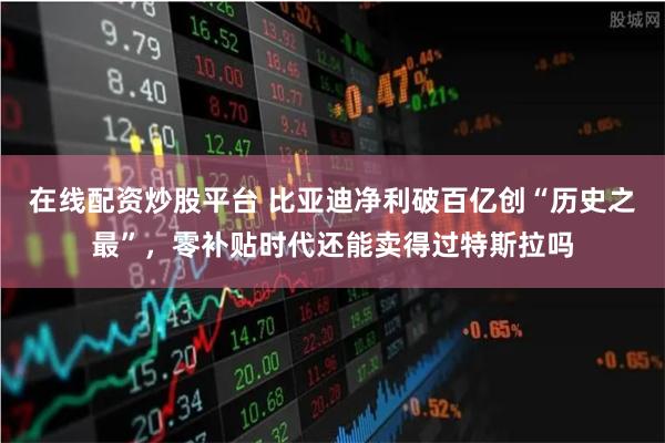 在线配资炒股平台 比亚迪净利破百亿创“历史之最”，零补贴时代还能卖得过特斯拉吗