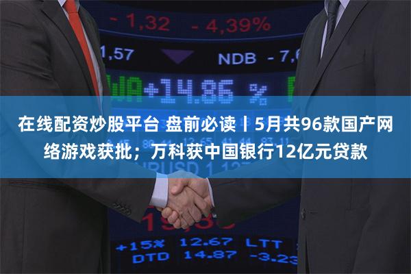在线配资炒股平台 盘前必读丨5月共96款国产网络游戏获批；万科获中国银行12亿元贷款