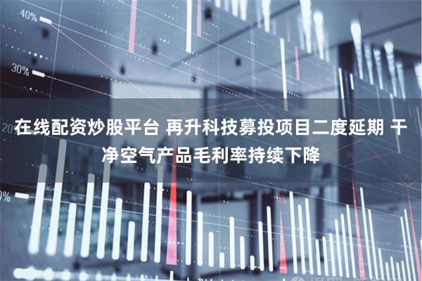 在线配资炒股平台 再升科技募投项目二度延期 干净空气产品毛利率持续下降