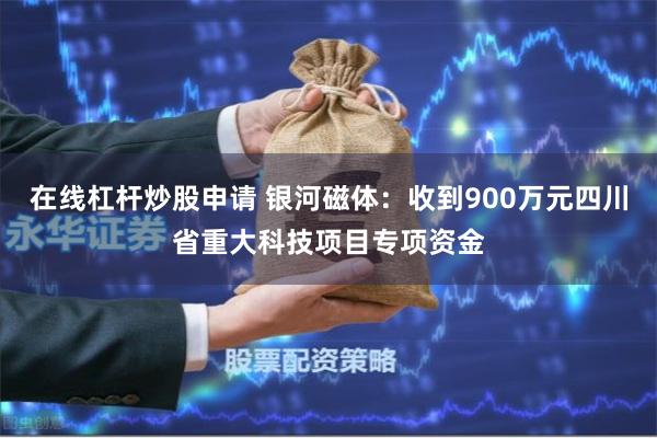 在线杠杆炒股申请 银河磁体：收到900万元四川省重大科技项目专项资金