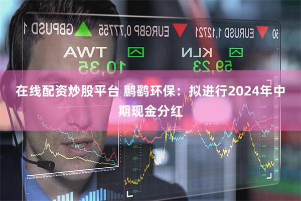 在线配资炒股平台 鹏鹞环保：拟进行2024年中期现金分红
