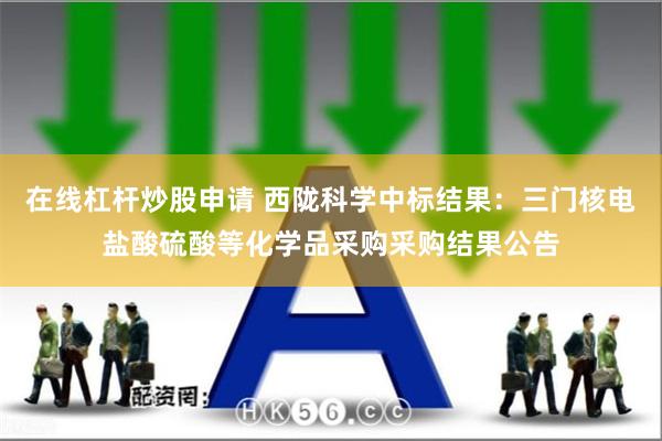 在线杠杆炒股申请 西陇科学中标结果：三门核电盐酸硫酸等化学品采购采购结果公告