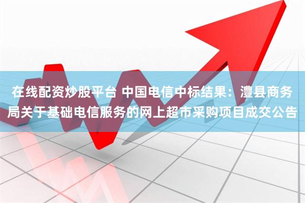在线配资炒股平台 中国电信中标结果：澧县商务局关于基础电信服务的网上超市采购项目成交公告