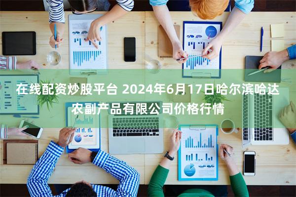 在线配资炒股平台 2024年6月17日哈尔滨哈达农副产品有限公司价格行情