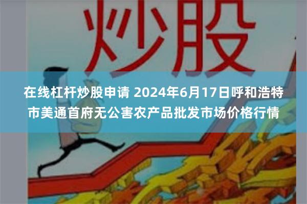 在线杠杆炒股申请 2024年6月17日呼和浩特市美通首府无公害农产品批发市场价格行情
