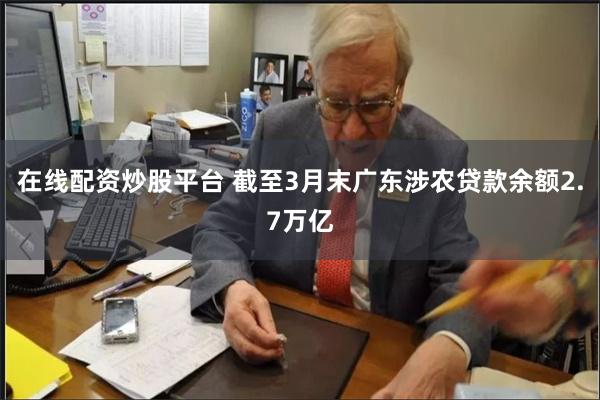 在线配资炒股平台 截至3月末广东涉农贷款余额2.7万亿
