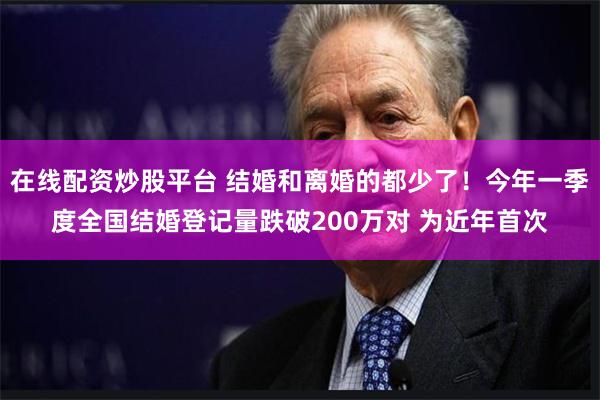 在线配资炒股平台 结婚和离婚的都少了！今年一季度全国结婚登记量跌破200万对 为近年首次