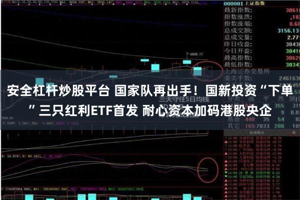 安全杠杆炒股平台 国家队再出手！国新投资“下单”三只红利ETF首发 耐心资本加码港股央企