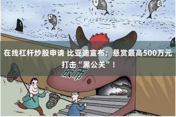 在线杠杆炒股申请 比亚迪宣布：悬赏最高500万元打击“黑公关”！