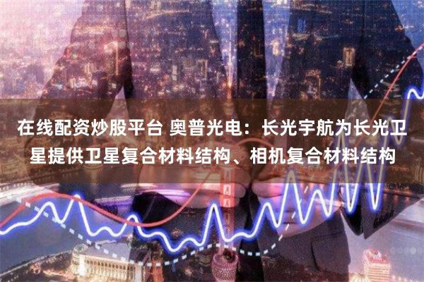 在线配资炒股平台 奥普光电：长光宇航为长光卫星提供卫星复合材料结构、相机复合材料结构