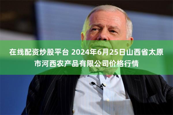 在线配资炒股平台 2024年6月25日山西省太原市河西农产品有限公司价格行情