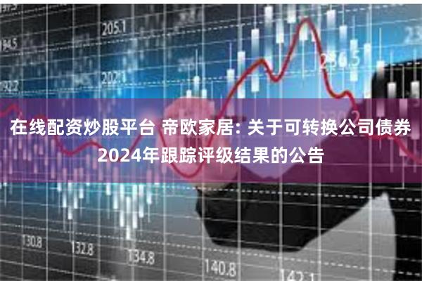 在线配资炒股平台 帝欧家居: 关于可转换公司债券2024年跟踪评级结果的公告