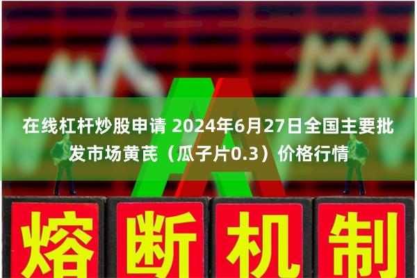 在线杠杆炒股申请 2024年6月27日全国主要批发市场黄芪（瓜子片0.3）价格行情