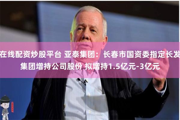 在线配资炒股平台 亚泰集团：长春市国资委指定长发集团增持公司股份 拟增持1.5亿元-3亿元