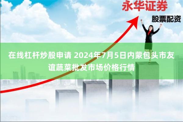 在线杠杆炒股申请 2024年7月5日内蒙包头市友谊蔬菜批发市场价格行情