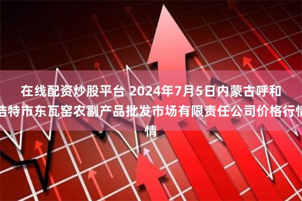 在线配资炒股平台 2024年7月5日内蒙古呼和浩特市东瓦窑农副产品批发市场有限责任公司价格行情