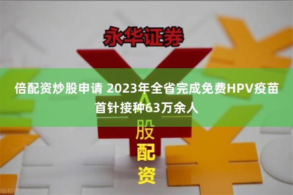 倍配资炒股申请 2023年全省完成免费HPV疫苗首针接种63万余人