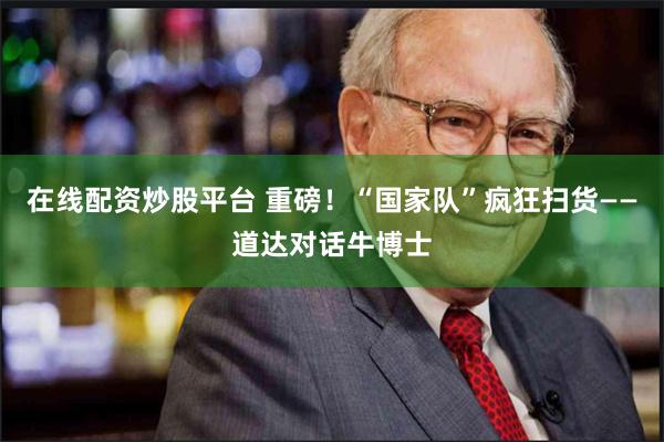 在线配资炒股平台 重磅！“国家队”疯狂扫货——道达对话牛博士