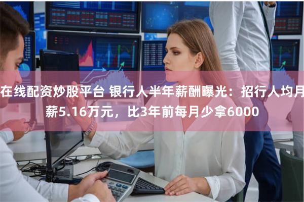在线配资炒股平台 银行人半年薪酬曝光：招行人均月薪5.16万元，比3年前每月少拿6000