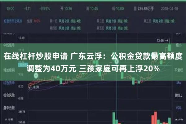 在线杠杆炒股申请 广东云浮：公积金贷款最高额度调整为40万元 三孩家庭可再上浮20%