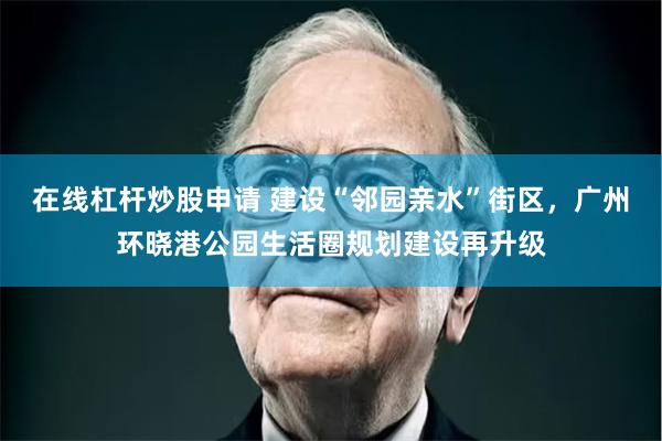 在线杠杆炒股申请 建设“邻园亲水”街区，广州环晓港公园生活圈规划建设再升级
