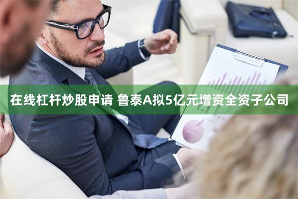 在线杠杆炒股申请 鲁泰A拟5亿元增资全资子公司
