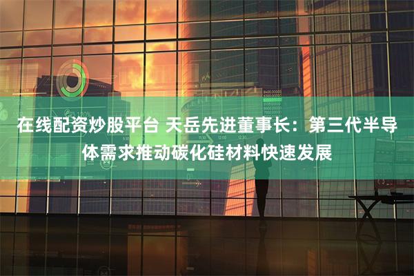 在线配资炒股平台 天岳先进董事长：第三代半导体需求推动碳化硅材料快速发展