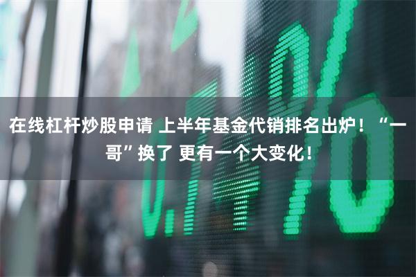 在线杠杆炒股申请 上半年基金代销排名出炉！“一哥”换了 更有一个大变化！