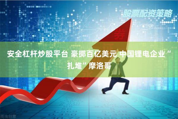 安全杠杆炒股平台 豪掷百亿美元 中国锂电企业“扎堆”摩洛哥