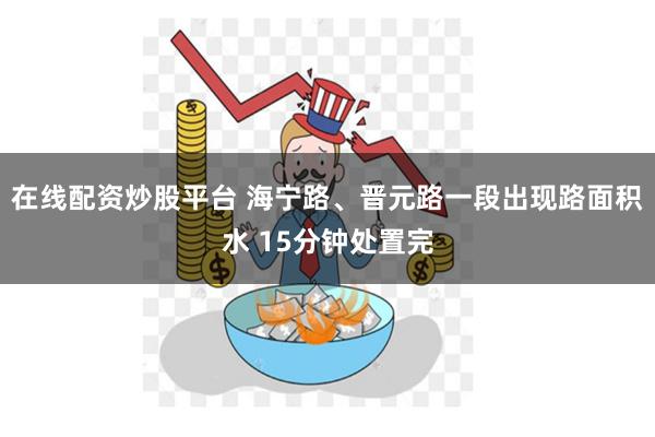 在线配资炒股平台 海宁路、晋元路一段出现路面积水 15分钟处置完