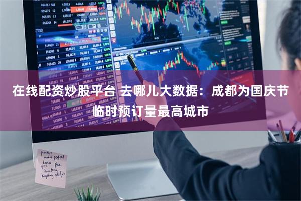 在线配资炒股平台 去哪儿大数据：成都为国庆节临时预订量最高城市